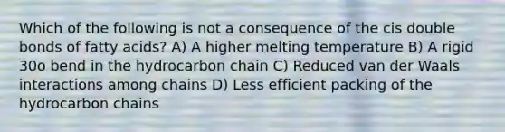 Which of the following is not a consequence of the cis double bonds of fatty acids? A) A higher melting temperature B) A rigid 30o bend in the hydrocarbon chain C) Reduced van der Waals interactions among chains D) Less efficient packing of the hydrocarbon chains