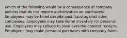 Which of the following would be a consequence of company policies that do not require authorization on purchases? Employees may be hired despite past fraud against other companies. Employees may take home inventory for personal use. Employees may collude to steal over-the-counter receipts. Employees may make personal purchases with company funds.