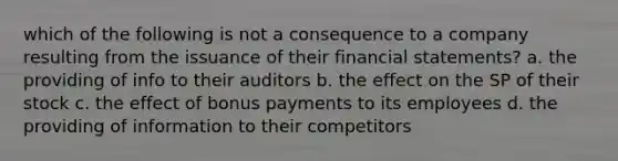 which of the following is not a consequence to a company resulting from the issuance of their financial statements? a. the providing of info to their auditors b. the effect on the SP of their stock c. the effect of bonus payments to its employees d. the providing of information to their competitors