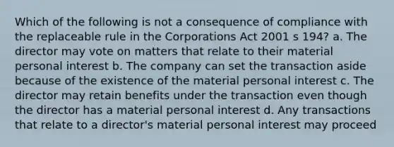 Which of the following is not a consequence of compliance with the replaceable rule in the Corporations Act 2001 s 194? a. The director may vote on matters that relate to their material personal interest b. The company can set the transaction aside because of the existence of the material personal interest c. The director may retain benefits under the transaction even though the director has a material personal interest d. Any transactions that relate to a director's material personal interest may proceed