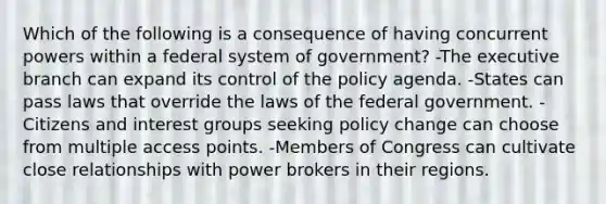 Which of the following is a consequence of having concurrent powers within a federal system of government? -The executive branch can expand its control of the policy agenda. -States can pass laws that override the laws of the federal government. -Citizens and interest groups seeking policy change can choose from multiple access points. -Members of Congress can cultivate close relationships with power brokers in their regions.