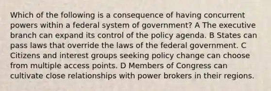 Which of the following is a consequence of having concurrent powers within a federal system of government? A The executive branch can expand its control of the policy agenda. B States can pass laws that override the laws of the federal government. C Citizens and interest groups seeking policy change can choose from multiple access points. D Members of Congress can cultivate close relationships with power brokers in their regions.