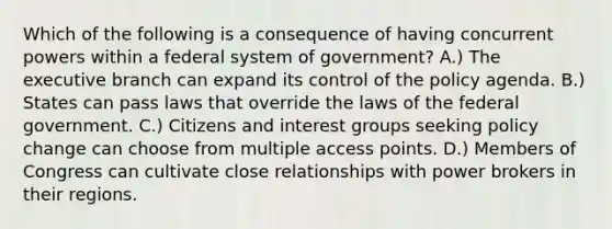 Which of the following is a consequence of having concurrent powers within a federal system of government? A.) The executive branch can expand its control of the policy agenda. B.) States can pass laws that override the laws of the federal government. C.) Citizens and interest groups seeking policy change can choose from multiple access points. D.) Members of Congress can cultivate close relationships with power brokers in their regions.