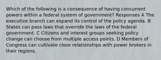 Which of the following is a consequence of having concurrent powers within a federal system of government? Responses A The executive branch can expand its control of the policy agenda. B States can pass laws that override the laws of the federal government. C Citizens and interest groups seeking policy change can choose from multiple access points. D Members of Congress can cultivate close relationships with power brokers in their regions.