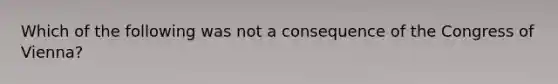 Which of the following was not a consequence of the Congress of Vienna?