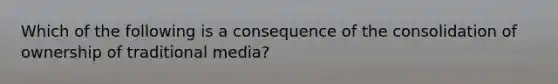 Which of the following is a consequence of the consolidation of ownership of traditional media?