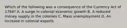 Which of the following was a consequence of the Currency Act of 1764? A. A surge in colonial economic growth B. A reduced money supply in the colonies C. Mass unemployment D. An increase in colonial exports