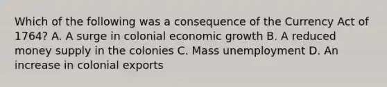 Which of the following was a consequence of the Currency Act of 1764? A. A surge in colonial economic growth B. A reduced money supply in the colonies C. Mass unemployment D. An increase in colonial exports