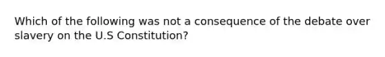 Which of the following was not a consequence of the debate over slavery on the U.S Constitution?