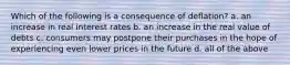 Which of the following is a consequence of deflation? a. an increase in real interest rates b. an increase in the real value of debts c. consumers may postpone their purchases in the hope of experiencing even lower prices in the future d. all of the above