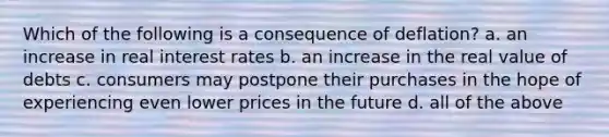 Which of the following is a consequence of deflation? a. an increase in real interest rates b. an increase in the real value of debts c. consumers may postpone their purchases in the hope of experiencing even lower prices in the future d. all of the above