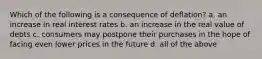 Which of the following is a consequence of deflation? a. an increase in real interest rates b. an increase in the real value of debts c. consumers may postpone their purchases in the hope of facing even lower prices in the future d. all of the above