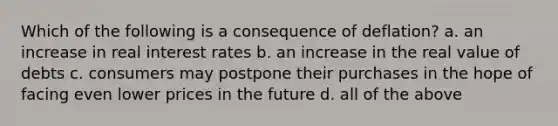 Which of the following is a consequence of deflation? a. an increase in real interest rates b. an increase in the real value of debts c. consumers may postpone their purchases in the hope of facing even lower prices in the future d. all of the above