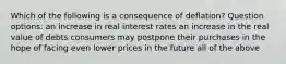 Which of the following is a consequence of deflation? Question options: an increase in real interest rates an increase in the real value of debts consumers may postpone their purchases in the hope of facing even lower prices in the future all of the above