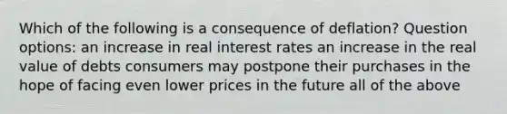 Which of the following is a consequence of deflation? Question options: an increase in real interest rates an increase in the real value of debts consumers may postpone their purchases in the hope of facing even lower prices in the future all of the above