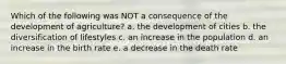 Which of the following was NOT a consequence of the development of agriculture? a. the development of cities b. the diversification of lifestyles c. an increase in the population d. an increase in the birth rate e. a decrease in the death rate