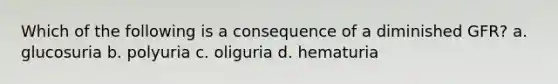 Which of the following is a consequence of a diminished GFR? a. glucosuria b. polyuria c. oliguria d. hematuria