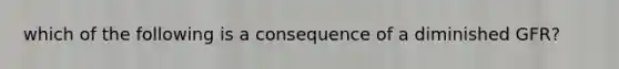 which of the following is a consequence of a diminished GFR?