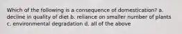 Which of the following is a consequence of domestication? a. decline in quality of diet b. reliance on smaller number of plants c. environmental degradation d. all of the above