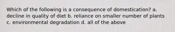 Which of the following is a consequence of domestication? a. decline in quality of diet b. reliance on smaller number of plants c. environmental degradation d. all of the above