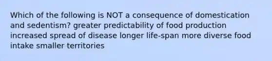 Which of the following is NOT a consequence of domestication and sedentism? greater predictability of food production increased spread of disease longer life-span more diverse food intake smaller territories