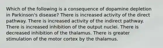 Which of the following is a consequence of dopamine depletion in Parkinson's disease? There is increased activity of the direct pathway. There is increased activity of the indirect pathway. There is increased inhibition of the output nuclei. There is decreased inhibition of the thalamus. There is greater stimulation of the motor cortex by the thalamus.