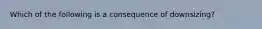 Which of the following is a consequence of​ downsizing?