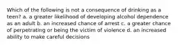 Which of the following is not a consequence of drinking as a teen? a. a greater likelihood of developing alcohol dependence as an adult b. an increased chance of arrest c. a greater chance of perpetrating or being the victim of violence d. an increased ability to make careful decisions