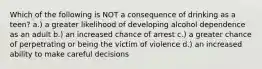 Which of the following is NOT a consequence of drinking as a teen? a.) a greater likelihood of developing alcohol dependence as an adult b.) an increased chance of arrest c.) a greater chance of perpetrating or being the victim of violence d.) an increased ability to make careful decisions