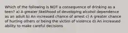 Which of the following is NOT a consequence of drinking as a teen? a) A greater likelihood of developing alcohol dependence as an adult b) An increased chance of arrest c) A greater chance of hurting others or being the victim of violence d) An increased ability to make careful decisions