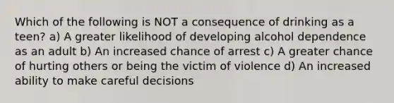 Which of the following is NOT a consequence of drinking as a teen? a) A greater likelihood of developing alcohol dependence as an adult b) An increased chance of arrest c) A greater chance of hurting others or being the victim of violence d) An increased ability to make careful decisions