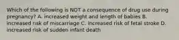 Which of the following is NOT a consequence of drug use during pregnancy? A. increased weight and length of babies B. increased risk of miscarriage C. increased risk of fetal stroke D. increased risk of sudden infant death