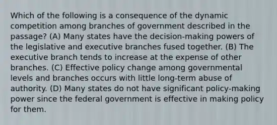 Which of the following is a consequence of the dynamic competition among branches of government described in the passage? (A) Many states have the decision-making powers of the legislative and executive branches fused together. (B) The executive branch tends to increase at the expense of other branches. (C) Effective policy change among governmental levels and branches occurs with little long-term abuse of authority. (D) Many states do not have significant policy-making power since the federal government is effective in making policy for them.