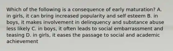 Which of the following is a consequence of early maturation? A. in girls, it can bring increased popularity and self esteem B. in boys, it makes involvement in delinquency and substance abuse less likely C. in boys, it often leads to social embarrassment and teasing D. in girls, it eases the passage to social and academic achievement