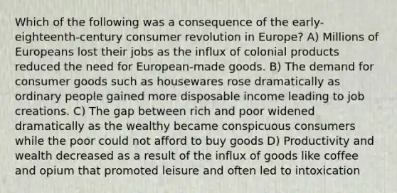 Which of the following was a consequence of the early-eighteenth-century consumer revolution in Europe? A) Millions of Europeans lost their jobs as the influx of colonial products reduced the need for European-made goods. B) The demand for consumer goods such as housewares rose dramatically as ordinary people gained more disposable income leading to job creations. C) The gap between rich and poor widened dramatically as the wealthy became conspicuous consumers while the poor could not afford to buy goods D) Productivity and wealth decreased as a result of the influx of goods like coffee and opium that promoted leisure and often led to intoxication