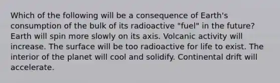 Which of the following will be a consequence of Earth's consumption of the bulk of its radioactive "fuel" in the future? Earth will spin more slowly on its axis. Volcanic activity will increase. The surface will be too radioactive for life to exist. The interior of the planet will cool and solidify. Continental drift will accelerate.