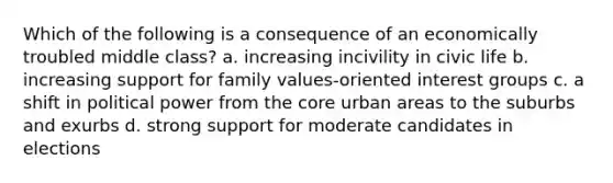 Which of the following is a consequence of an economically troubled middle class? a. increasing incivility in civic life b. increasing support for family values-oriented interest groups c. a shift in political power from the core urban areas to the suburbs and exurbs d. strong support for moderate candidates in elections