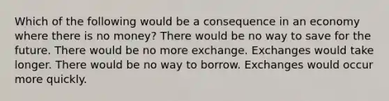 Which of the following would be a consequence in an economy where there is no money? There would be no way to save for the future. There would be no more exchange. Exchanges would take longer. There would be no way to borrow. Exchanges would occur more quickly.