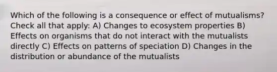 Which of the following is a consequence or effect of mutualisms? Check all that apply: A) Changes to ecosystem properties B) Effects on organisms that do not interact with the mutualists directly C) Effects on patterns of speciation D) Changes in the distribution or abundance of the mutualists