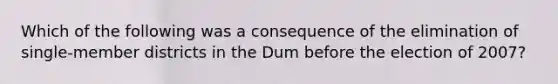 Which of the following was a consequence of the elimination of single-member districts in the Dum before the election of 2007?