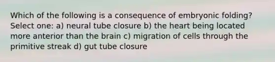 Which of the following is a consequence of embryonic folding? Select one: a) neural tube closure b) <a href='https://www.questionai.com/knowledge/kya8ocqc6o-the-heart' class='anchor-knowledge'>the heart</a> being located more anterior than <a href='https://www.questionai.com/knowledge/kLMtJeqKp6-the-brain' class='anchor-knowledge'>the brain</a> c) migration of cells through the primitive streak d) gut tube closure