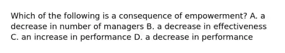 Which of the following is a consequence of empowerment? A. a decrease in number of managers B. a decrease in effectiveness C. an increase in performance D. a decrease in performance