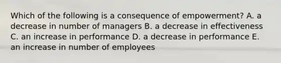 Which of the following is a consequence of empowerment? A. a decrease in number of managers B. a decrease in effectiveness C. an increase in performance D. a decrease in performance E. an increase in number of employees