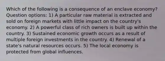 Which of the following is a consequence of an enclave economy? Question options: 1) A particular raw material is extracted and sold on foreign markets with little impact on the country's economy. 2) A powerful class of rich owners is built up within the country. 3) Sustained economic growth occurs as a result of multiple foreign investments in the country. 4) Renewal of a state's natural resources occurs. 5) The local economy is protected from global influences.