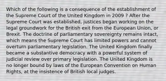 Which of the following is a consequence of the establishment of the Supreme Court of the United Kingdom in 2009 ? After the Supreme Court was established, justices began working on the legal groundwork for the British exit from the European Union, or Brexit. The doctrine of parliamentary sovereignty remains intact, which means the Supreme Court has limited powers and cannot overturn parliamentary legislation. The United Kingdom finally became a substantive democracy with a powerful system of judicial review over primary legislation. The United Kingdom is no longer bound by laws of the European Convention on Human Rights, at the insistence of British local judges.