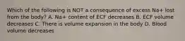 Which of the following is NOT a consequence of excess Na+ lost from the body? A. Na+ content of ECF decreases B. ECF volume decreases C. There is volume expansion in the body D. Blood volume decreases