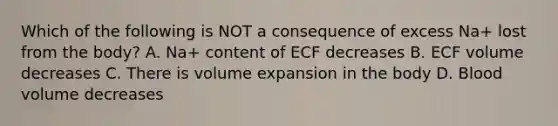 Which of the following is NOT a consequence of excess Na+ lost from the body? A. Na+ content of ECF decreases B. ECF volume decreases C. There is volume expansion in the body D. Blood volume decreases