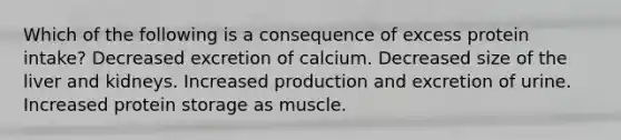 Which of the following is a consequence of excess protein intake? Decreased excretion of calcium. Decreased size of the liver and kidneys. Increased production and excretion of urine. Increased protein storage as muscle.