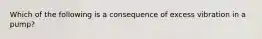 Which of the following is a consequence of excess vibration in a pump?