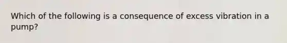 Which of the following is a consequence of excess vibration in a pump?